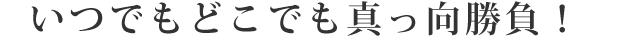 いつでもどこでも真っ向勝負！