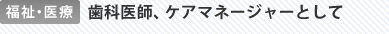 福祉・医療 歯科医師、ケアマネージャーとして